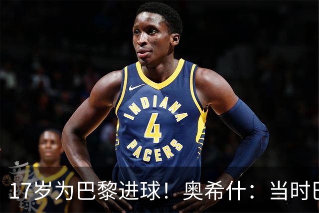17岁为巴黎进球！奥希什：当时巴黎不给年轻人很多机会，巨星更多